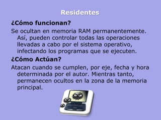 Residentes 
¿Cómo funcionan? 
Se ocultan en memoria RAM permanentemente. Así, pueden controlar todas las operaciones llevadas a cabo por el sistema operativo, infectando los programas que se ejecuten. 
¿Cómo Actúan? 
Atacan cuando se cumplen, por eje, fecha y hora determinada por el autor. Mientras tanto, permanecen ocultos en la zona de la memoria principal.  