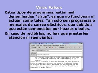 Virus Falsos 
Estos tipos de programas, están mal denominados “virus”, ya que no funcionan ni actúan como tales. Tan solo son programas o mensajes de correo eléctricos, que debido a que están compuestos por hoaxes o bulos. 
En caso de recibirlos, no hay que prestarles atención ni reenviarlos.  