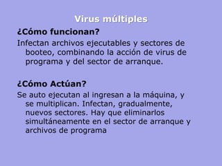 Virus múltiples 
¿Cómo funcionan? 
Infectan archivos ejecutables y sectores de booteo, combinando la acción de virus de programa y del sector de arranque. 
¿Cómo Actúan? 
Se auto ejecutan al ingresan a la máquina, y se multiplican. Infectan, gradualmente, nuevos sectores. Hay que eliminarlos simultáneamente en el sector de arranque y archivos de programa 
 