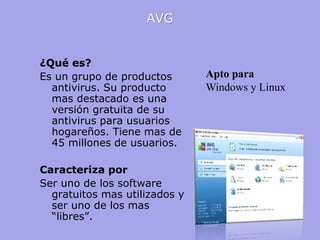 AVG 
¿Qué es? 
Es un grupo de productos antivirus. Su producto mas destacado es una versión gratuita de su antivirus para usuarios hogareños. Tiene mas de 45 millones de usuarios. 
Caracteriza por 
Ser uno de los software gratuitos mas utilizados y ser uno de los mas “libres”. 
Apto para 
Windows y Linux  