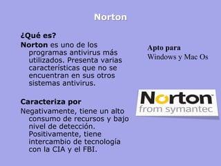 Norton 
¿Qué es? 
Norton es uno de los programas antivirus más utilizados. Presenta varias características que no se encuentran en sus otros sistemas antivirus. 
Caracteriza por 
Negativamente, tiene un alto consumo de recursos y bajo nivel de detección. Positivamente, tiene intercambio de tecnología con la CIA y el FBI. 
Apto para 
Windows y Mac Os  