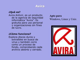 Avira 
¿Qué es? 
Avira Antivir, es un producto de la agencia de seguridad informática “Avira”. Es gratuita para uso personal y organizaciones sin fines de lucro. 
¿Cómo funciona? 
Explora discos duros y extraíbles en busca de virus y también corre como un proceso de fondo, comprobando cada archivo abierto y cerrado. 
Apto para 
Windows, Linux y Unix  