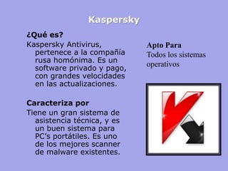 Kaspersky 
¿Qué es? 
Kaspersky Antivirus, pertenece a la compañía rusa homónima. Es un software privado y pago, con grandes velocidades en las actualizaciones. 
Caracteriza por 
Tiene un gran sistema de asistencia técnica, y es un buen sistema para PC’s portátiles. Es uno de los mejores scanner de malware existentes. 
Apto Para Todos los sistemas operativos  