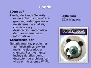 Panda 
¿Qué es? 
Panda, de Panda Security, es un antivirus que ofrece gran seguridad gracias a un sistema de análisis, clasificación y desinfección automática de nuevas amenazas informáticas. 
Caracteriza por 
Negativamente, problemas administrativos envían mails no deseados a clientes. Positivamente, incluye detalles como detección de archivos con virus o intrusiones Wi-Fi. 
Apto para 
Sólo Windows  