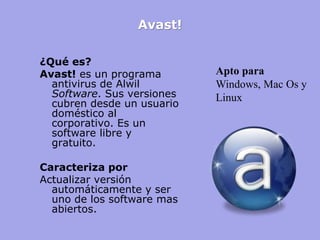 Avast! 
¿Qué es? 
Avast! es un programa antivirus de Alwil Software. Sus versiones cubren desde un usuario doméstico al corporativo. Es un software libre y gratuito. 
Caracteriza por 
Actualizar versión automáticamente y ser uno de los software mas abiertos. 
Apto para 
Windows, Mac Os y Linux  