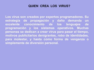 Los virus son creados por expertos programadores. Su estrategia de propagación y daño demanda un excelente conocimiento de los lenguajes de programación y los sistemas operativos. Muchas personas se dedican a crear virus para pasar el tiempo, motivos publicitarios denigrantes, robo de identidades, para molestar, y hasta como forma de venganza o simplemente de diversión personal. 
QUIEN CREA LOS VIRUS?  