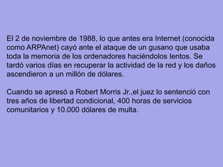 El 2 de noviembre de 1988, lo que antes era Internet (conocida como ARPAnet) cayó ante el ataque de un gusano que usaba toda la memoria de los ordenadores haciéndolos lentos. Se tardó varios días en recuperar la actividad de la red y los daños ascendieron a un millón de dólares. 
Cuando se apresó a Robert Morris Jr.,el juez lo sentenció con tres años de libertad condicional, 400 horas de servicios comunitarios y 10.000 dólares de multa. 
 