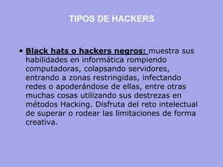 Black hats o hackers negros: muestra sus habilidades en informática rompiendo computadoras, colapsando servidores, entrando a zonas restringidas, infectando redes o apoderándose de ellas, entre otras muchas cosas utilizando sus destrezas en métodos Hacking. Disfruta del reto intelectual de superar o rodear las limitaciones de forma creativa. 
TIPOS DE HACKERS  