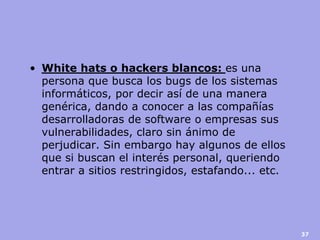 •White hats o hackers blancos: es una persona que busca los bugs de los sistemas informáticos, por decir así de una manera genérica, dando a conocer a las compañías desarrolladoras de software o empresas sus vulnerabilidades, claro sin ánimo de perjudicar. Sin embargo hay algunos de ellos que si buscan el interés personal, queriendo entrar a sitios restringidos, estafando... etc. 
37  