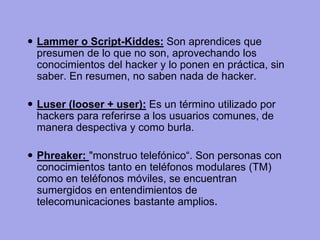 Lammer o Script-Kiddes: Son aprendices que presumen de lo que no son, aprovechando los conocimientos del hacker y lo ponen en práctica, sin saber. En resumen, no saben nada de hacker. 
Luser (looser + user): Es un término utilizado por hackers para referirse a los usuarios comunes, de manera despectiva y como burla. 
Phreaker: "monstruo telefónico“. Son personas con conocimientos tanto en teléfonos modulares (TM) como en teléfonos móviles, se encuentran sumergidos en entendimientos de telecomunicaciones bastante amplios.  