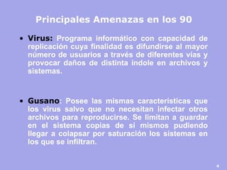 4 
Principales Amenazas en los 90 
•Virus: Programa informático con capacidad de replicación cuya finalidad es difundirse al mayor número de usuarios a través de diferentes vías y provocar daños de distinta índole en archivos y sistemas. 
•Gusano: Posee las mismas características que los virus salvo que no necesitan infectar otros archivos para reproducirse. Se limitan a guardar en el sistema copias de sí mismos pudiendo llegar a colapsar por saturación los sistemas en los que se infiltran.  