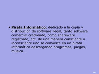 Pirata Informático: dedicado a la copia y distribución de software ilegal, tanto software comercial crackeado, como shareware registrado, etc, de una manera consciente o inconsciente uno se convierte en un pirata informático descargando programas, juegos, música… 
40  