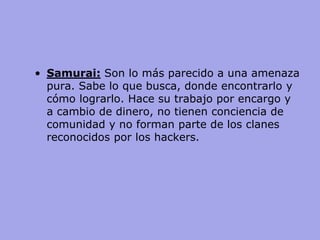 •Samurai: Son lo más parecido a una amenaza pura. Sabe lo que busca, donde encontrarlo y cómo lograrlo. Hace su trabajo por encargo y a cambio de dinero, no tienen conciencia de comunidad y no forman parte de los clanes reconocidos por los hackers.  