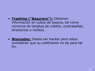 •Trashing ("Basurero"): Obtienen información en cubos de basura, tal como números de tarjetas de crédito, contraseñas, directorios o recibos. 
•Wannaber: Desea ser hacker pero estos consideran que su coeficiente no da para tal fin. 
42  