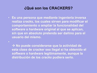 ¿Qué son los CRACKERS? 
•Es una persona que mediante ingeniería inversa realiza cracks, los cuales sirven para modificar el comportamiento o ampliar la funcionalidad del software o hardware original al que se aplican, sin que en absoluto pretenda ser dañino para el usuario del mismo. 
•  No puede considerarse que la actividad de esta clase de cracker sea ilegal si ha obtenido el software o hardware legítimamente, aunque la distribución de los cracks pudiera serlo.  