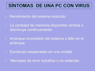 -Rendimiento del sistema reducido. 
-La cantidad de memoria disponible cambia o disminuye continuamente. 
-Arranque incompleto del sistema o fallo en el arranque. 
-Escrituras inesperadas en una unidad. - Mensajes de error extraños o no estándar.  