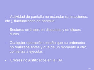 47 
- Actividad de pantalla no estándar (animaciones, etc.), fluctuaciones de pantalla. 
-Sectores erróneos en disquetes y en discos duros. 
-Cualquier operación extraña que su ordenador no realizaba antes y que de un momento a otro comienza a ejecutar. - Errores no justificados en la FAT.  