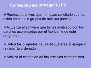 Rechaza archivos que no hayas solicitado cuando estés en chats o grupos de noticias (news). 
Actualiza el software que tienes instalado con los parches aconsejados por el fabricante de este programa. 
Retira los disquetes de las disqueteras al apagar o reiniciar tu ordenador. 
Analiza el contenido de los archivos comprimidos. 
Consejos para 
proteger tu PC  