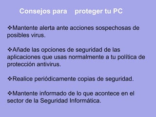 Mantente alerta ante acciones sospechosas de posibles virus. 
Añade las opciones de seguridad de las aplicaciones que usas normalmente a tu política de protección antivirus. 
Realice periódicamente copias de seguridad. 
Mantente informado de lo que acontece en el sector de la Seguridad Informática. 
Consejos para 
proteger tu PC  
