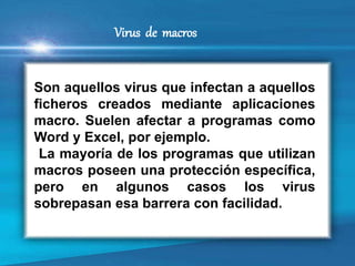 Son aquellos virus que infectan a aquellos
ficheros creados mediante aplicaciones
macro. Suelen afectar a programas como
Word y Excel, por ejemplo.
La mayoría de los programas que utilizan
macros poseen una protección específica,
pero en algunos casos los virus
sobrepasan esa barrera con facilidad.
Virus de macros
 