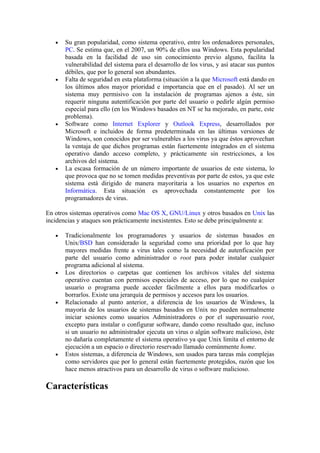 •   Su gran popularidad, como sistema operativo, entre los ordenadores personales,
       PC. Se estima que, en el 2007, un 90% de ellos usa Windows. Esta popularidad
       basada en la facilidad de uso sin conocimiento previo alguno, facilita la
       vulnerabilidad del sistema para el desarrollo de los virus, y así atacar sus puntos
       débiles, que por lo general son abundantes.
   •   Falta de seguridad en esta plataforma (situación a la que Microsoft está dando en
       los últimos años mayor prioridad e importancia que en el pasado). Al ser un
       sistema muy permisivo con la instalación de programas ajenos a éste, sin
       requerir ninguna autentificación por parte del usuario o pedirle algún permiso
       especial para ello (en los Windows basados en NT se ha mejorado, en parte, este
       problema).
   •   Software como Internet Explorer y Outlook Express, desarrollados por
       Microsoft e incluidos de forma predeterminada en las últimas versiones de
       Windows, son conocidos por ser vulnerables a los virus ya que éstos aprovechan
       la ventaja de que dichos programas están fuertemente integrados en el sistema
       operativo dando acceso completo, y prácticamente sin restricciones, a los
       archivos del sistema.
   •   La escasa formación de un número importante de usuarios de este sistema, lo
       que provoca que no se tomen medidas preventivas por parte de estos, ya que este
       sistema está dirigido de manera mayoritaria a los usuarios no expertos en
       Informática. Esta situación es aprovechada constantemente por los
       programadores de virus.

En otros sistemas operativos como Mac OS X, GNU/Linux y otros basados en Unix las
incidencias y ataques son prácticamente inexistentes. Esto se debe principalmente a:

   •   Tradicionalmente los programadores y usuarios de sistemas basados en
       Unix/BSD han considerado la seguridad como una prioridad por lo que hay
       mayores medidas frente a virus tales como la necesidad de autenficación por
       parte del usuario como administrador o root para poder instalar cualquier
       programa adicional al sistema.
   •   Los directorios o carpetas que contienen los archivos vitales del sistema
       operativo cuentan con permisos especiales de acceso, por lo que no cualquier
       usuario o programa puede acceder fácilmente a ellos para modificarlos o
       borrarlos. Existe una jerarquía de permisos y accesos para los usuarios.
   •   Relacionado al punto anterior, a diferencia de los usuarios de Windows, la
       mayoría de los usuarios de sistemas basados en Unix no pueden normalmente
       iniciar sesiones como usuarios Administradores o por el superusuario root,
       excepto para instalar o configurar software, dando como resultado que, incluso
       si un usuario no administrador ejecuta un virus o algún software malicioso, éste
       no dañaría completamente el sistema operativo ya que Unix limita el entorno de
       ejecución a un espacio o directorio reservado llamado comúnmente home.
   •   Estos sistemas, a diferencia de Windows, son usados para tareas más complejas
       como servidores que por lo general están fuertemente protegidos, razón que los
       hace menos atractivos para un desarrollo de virus o software malicioso.

Características
 