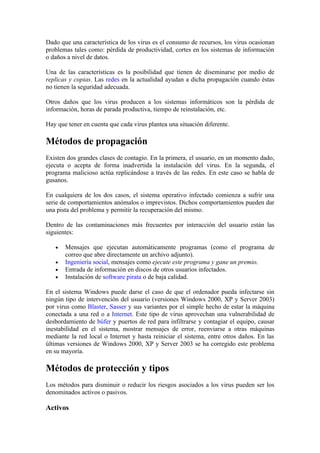 Dado que una característica de los virus es el consumo de recursos, los virus ocasionan
problemas tales como: pérdida de productividad, cortes en los sistemas de información
o daños a nivel de datos.

Una de las características es la posibilidad que tienen de diseminarse por medio de
replicas y copias. Las redes en la actualidad ayudan a dicha propagación cuando éstas
no tienen la seguridad adecuada.

Otros daños que los virus producen a los sistemas informáticos son la pérdida de
información, horas de parada productiva, tiempo de reinstalación, etc.

Hay que tener en cuenta que cada virus plantea una situación diferente.

Métodos de propagación
Existen dos grandes clases de contagio. En la primera, el usuario, en un momento dado,
ejecuta o acepta de forma inadvertida la instalación del virus. En la segunda, el
programa malicioso actúa replicándose a través de las redes. En este caso se habla de
gusanos.

En cualquiera de los dos casos, el sistema operativo infectado comienza a sufrir una
serie de comportamientos anómalos o imprevistos. Dichos comportamientos pueden dar
una pista del problema y permitir la recuperación del mismo.

Dentro de las contaminaciones más frecuentes por interacción del usuario están las
siguientes:

   •   Mensajes que ejecutan automáticamente programas (como el programa de
       correo que abre directamente un archivo adjunto).
   •   Ingeniería social, mensajes como ejecute este programa y gane un premio.
   •   Entrada de información en discos de otros usuarios infectados.
   •   Instalación de software pirata o de baja calidad.

En el sistema Windows puede darse el caso de que el ordenador pueda infectarse sin
ningún tipo de intervención del usuario (versiones Windows 2000, XP y Server 2003)
por virus como Blaster, Sasser y sus variantes por el simple hecho de estar la máquina
conectada a una red o a Internet. Este tipo de virus aprovechan una vulnerabilidad de
desbordamiento de búfer y puertos de red para infiltrarse y contagiar el equipo, causar
inestabilidad en el sistema, mostrar mensajes de error, reenviarse a otras máquinas
mediante la red local o Internet y hasta reiniciar el sistema, entre otros daños. En las
últimas versiones de Windows 2000, XP y Server 2003 se ha corregido este problema
en su mayoría.

Métodos de protección y tipos
Los métodos para disminuir o reducir los riesgos asociados a los virus pueden ser los
denominados activos o pasivos.

Activos
 