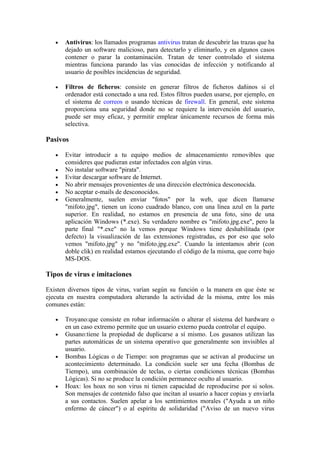 •   Antivirus: los llamados programas antivirus tratan de descubrir las trazas que ha
       dejado un software malicioso, para detectarlo y eliminarlo, y en algunos casos
       contener o parar la contaminación. Tratan de tener controlado el sistema
       mientras funciona parando las vías conocidas de infección y notificando al
       usuario de posibles incidencias de seguridad.

   •   Filtros de ficheros: consiste en generar filtros de ficheros dañinos si el
       ordenador está conectado a una red. Estos filtros pueden usarse, por ejemplo, en
       el sistema de correos o usando técnicas de firewall. En general, este sistema
       proporciona una seguridad donde no se requiere la intervención del usuario,
       puede ser muy eficaz, y permitir emplear únicamente recursos de forma más
       selectiva.

Pasivos

   •   Evitar introducir a tu equipo medios de almacenamiento removibles que
       consideres que pudieran estar infectados con algún virus.
   •   No instalar software "pirata".
   •   Evitar descargar software de Internet.
   •   No abrir mensajes provenientes de una dirección electrónica desconocida.
   •   No aceptar e-mails de desconocidos.
   •   Generalmente, suelen enviar "fotos" por la web, que dicen llamarse
       "mifoto.jpg", tienen un ícono cuadrado blanco, con una línea azul en la parte
       superior. En realidad, no estamos en presencia de una foto, sino de una
       aplicación Windows (*.exe). Su verdadero nombre es "mifoto.jpg.exe", pero la
       parte final "*.exe" no la vemos porque Windows tiene deshabilitada (por
       defecto) la visualización de las extensiones registradas, es por eso que solo
       vemos "mifoto.jpg" y no "mifoto.jpg.exe". Cuando la intentamos abrir (con
       doble clik) en realidad estamos ejecutando el código de la misma, que corre bajo
       MS-DOS.

Tipos de virus e imitaciones

Existen diversos tipos de virus, varían según su función o la manera en que éste se
ejecuta en nuestra computadora alterando la actividad de la misma, entre los más
comunes están:

   •   Troyano:que consiste en robar información o alterar el sistema del hardware o
       en un caso extremo permite que un usuario externo pueda controlar el equipo.
   •   Gusano:tiene la propiedad de duplicarse a sí mismo. Los gusanos utilizan las
       partes automáticas de un sistema operativo que generalmente son invisibles al
       usuario.
   •   Bombas Lógicas o de Tiempo: son programas que se activan al producirse un
       acontecimiento determinado. La condición suele ser una fecha (Bombas de
       Tiempo), una combinación de teclas, o ciertas condiciones técnicas (Bombas
       Lógicas). Si no se produce la condición permanece oculto al usuario.
   •   Hoax: los hoax no son virus ni tienen capacidad de reproducirse por si solos.
       Son mensajes de contenido falso que incitan al usuario a hacer copias y enviarla
       a sus contactos. Suelen apelar a los sentimientos morales ("Ayuda a un niño
       enfermo de cáncer") o al espíritu de solidaridad ("Aviso de un nuevo virus
 