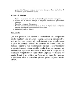 peligrosísimo") y, en cualquier caso, tratan de aprovecharse de la falta de
       experiencia de los internautas novatos.

Acciones de los virus

   •   Unirse a un programa instalado en el ordenador permitiendo su propagación.
   •   Mostrar en la pantalla mensajes o imágenes humorísticas, generalmente
       molestas.
   •   Ralentizar o bloquear el ordenador.
   •   Destruir la información almacenada en el disco, en algunos casos vital para el
       sistema, que impedirá el funcionamiento del equipo.
   •   Reducir el espacio en el disco.

REFLEXION

Que son gusanos que alteran la normalidad del computador
mucho pueden borrar archivos intencionalmente mientras otros
solo son benignos es decir solo molestan entran sin que el usuario
lo pida se propaga atravez de software, el primer virus fue
llamado creeper y para contrarrestarlo se creo el antivirus reaper
se caracterizan por causar perdidas productivas, se propagan por
medio discos que estan infectados se pasan a otros computadores
entoncesel computador quedainfectado. Se puede contrarestar por
medio de antivirus , filtros de fircheros los tipos de virus son
troyanos que roban información, gusanos que se duplican bonbas
y hoax.
 