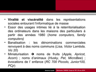 Promesses et limites des SMAP Tubaro & AA Casilli
• Viralité et viscéralité dans les représentations
sociales entourant l’informatique de masse
• Essor des usages intimes lié à la reterritorialisation
des ordinateurs dans les maisons des particuliers à
partir des années 1980 (home computers, family
computers)
• Banalisation : les dénominations commerciales
renvoyent à des noms communs (Lisa, Victor Lambda,
Vic 20)
• Miniaturisation  noms de fruits (Apple, Apricot,
Acorn) ; noms d’animaux (Husky, Pet, MicroBee) ;
évocations de l’ enfance (RC 700 Piccolo, Junior100,
PCjr)
Séminaire EHESS ‘Corps et TIC’ 25 nov 2010Antonio Casilli
 