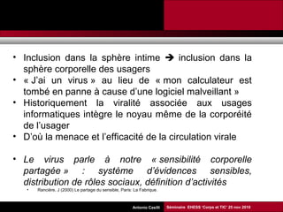 Promesses et limites des SMAP Tubaro & AA Casilli
• Inclusion dans la sphère intime  inclusion dans la
sphère corporelle des usagers
• « J’ai un virus » au lieu de « mon calculateur est
tombé en panne à cause d’une logiciel malveillant »
• Historiquement la viralité associée aux usages
informatiques intègre le noyau même de la corporéité
de l’usager
• D’où la menace et l’efficacité de la circulation virale
• Le virus parle à notre « sensibilité corporelle
partagée » : système d’évidences sensibles,
distribution de rôles sociaux, définition d’activités
• Rancière, J (2000) Le partage du sensible, Paris: La Fabrique.
Séminaire EHESS ‘Corps et TIC’ 25 nov 2010Antonio Casilli
 