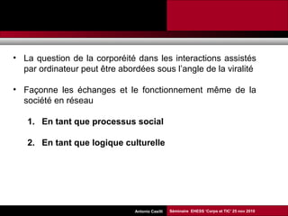 Promesses et limites des SMAP Tubaro & AA Casilli
• La question de la corporéité dans les interactions assistés
par ordinateur peut être abordées sous l’angle de la viralité
• Façonne les échanges et le fonctionnement même de la
société en réseau
1. En tant que processus social
2. En tant que logique culturelle
Séminaire EHESS ‘Corps et TIC’ 25 nov 2010Antonio Casilli
 