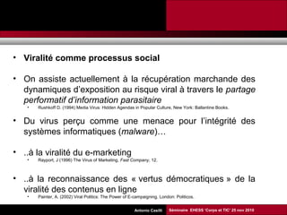 Promesses et limites des SMAP Tubaro & AA Casilli
• Viralité comme processus social
• On assiste actuellement à la récupération marchande des
dynamiques d’exposition au risque viral à travers le partage
performatif d’information parasitaire
• Rushkoff D. (1994) Media Virus: Hidden Agendas in Popular Culture, New York: Ballantine Books.
• Du virus perçu comme une menace pour l’intégrité des
systèmes informatiques (malware)…
• ..à la viralité du e-marketing
• Rayport, J (1996) The Virus of Marketing, Fast Company, 12.
• ..à la reconnaissance des « vertus démocratiques » de la
viralité des contenus en ligne
• Painter, A. (2002) Viral Politics: The Power of E-campaigning. London: Politicos.
Séminaire EHESS ‘Corps et TIC’ 25 nov 2010Antonio Casilli
 