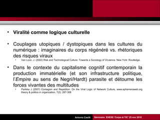 Promesses et limites des SMAP Tubaro & AA Casilli
• Viralité comme logique culturelle
• Couplages utopiques / dystopiques dans les cultures du
numérique : imaginaires du corps régénéré vs. rhétoriques
des risques viraux
• Van Loon, J. (2002) Risk and Technological Culture: Towards a Sociology of Virulence. New York: Routledge.
• Dans le contexte du capitalisme cognitif contemporain la
production immatérielle (et son infrastructure politique,
l’Empire au sens de Negri/Hardt) parasite et détourne les
forces vivantes des multitudes
• Parikka J (2007) Contagion and Repetition: On the Viral Logic of Network Culture, www.ephemeraweb.org
theory & politics in organization, 7(2): 287-308
Séminaire EHESS ‘Corps et TIC’ 25 nov 2010Antonio Casilli
 