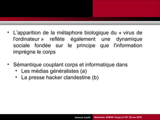 Promesses et limites des SMAP Tubaro & AA Casilli
• L’apparition de la métaphore biologique du « virus de
l'ordinateur » reflète également une dynamique
sociale fondée sur le principe que l'information
imprègne le corps
• Sémantique couplant corps et informatique dans
• Les médias généralistes (a)
• La presse hacker clandestine (b)
Séminaire EHESS ‘Corps et TIC’ 25 nov 2010Antonio Casilli
 