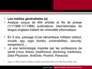 Promesses et limites des SMAP Tubaro & AA Casilli
• Les médias généralistes (a)
• Analyse corpus de 654 articles et fils de presse
(1/1/1985-1/1/1989) publications internationales de
langue anglaise traitant de criminalité informatique
• En 5 ans, passage d’une sémantique militaire (attack,
invade, spy, logic bombs, vulnerabilities, security,
wargamers)…
• ..à une terminologie inspirée par les professions de
santé (virus, illness, healthiness, doctoring, medicines,
Data Physician, AntiDote, Flushot, Panacea)
• Casilli, A. A. (2010) A History of Virulence: The Body and Computer Culture in the 1980, Body & Society, 16(4)
Séminaire EHESS ‘Corps et TIC’ 25 nov 2010Antonio Casilli
 