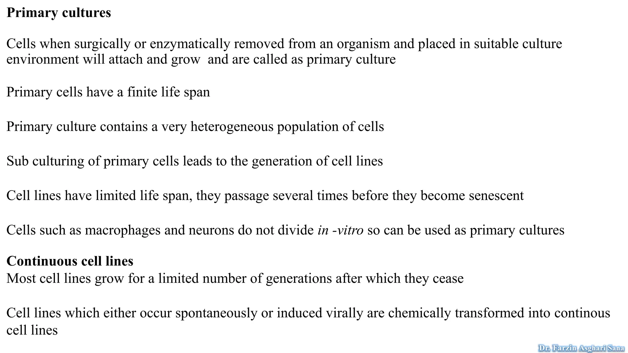 Primary cultures
Cells when surgically or enzymatically removed from an organism and placed in suitable culture
environment will attach and grow and are called as primary culture
Primary cells have a finite life span
Primary culture contains a very heterogeneous population of cells
Sub culturing of primary cells leads to the generation of cell lines
Cell lines have limited life span, they passage several times before they become senescent
Cells such as macrophages and neurons do not divide in -vitro so can be used as primary cultures
Continuous cell lines
Most cell lines grow for a limited number of generations after which they cease
Cell lines which either occur spontaneously or induced virally are chemically transformed into continous
cell lines
Dr. Farzin Asghari Sana
 
