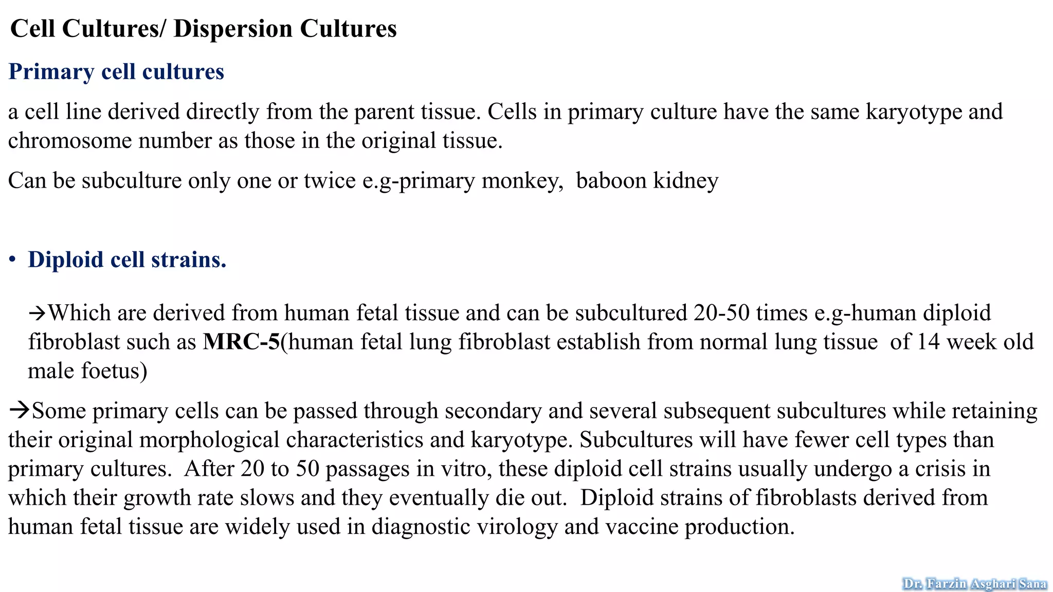 Cell Cultures/ Dispersion Cultures
Primary cell cultures
a cell line derived directly from the parent tissue. Cells in primary culture have the same karyotype and
chromosome number as those in the original tissue.
Can be subculture only one or twice e.g-primary monkey, baboon kidney
• Diploid cell strains.
Which are derived from human fetal tissue and can be subcultured 20-50 times e.g-human diploid
fibroblast such as MRC-5(human fetal lung fibroblast establish from normal lung tissue of 14 week old
male foetus)
Some primary cells can be passed through secondary and several subsequent subcultures while retaining
their original morphological characteristics and karyotype. Subcultures will have fewer cell types than
primary cultures. After 20 to 50 passages in vitro, these diploid cell strains usually undergo a crisis in
which their growth rate slows and they eventually die out. Diploid strains of fibroblasts derived from
human fetal tissue are widely used in diagnostic virology and vaccine production.
Dr. Farzin Asghari Sana
 