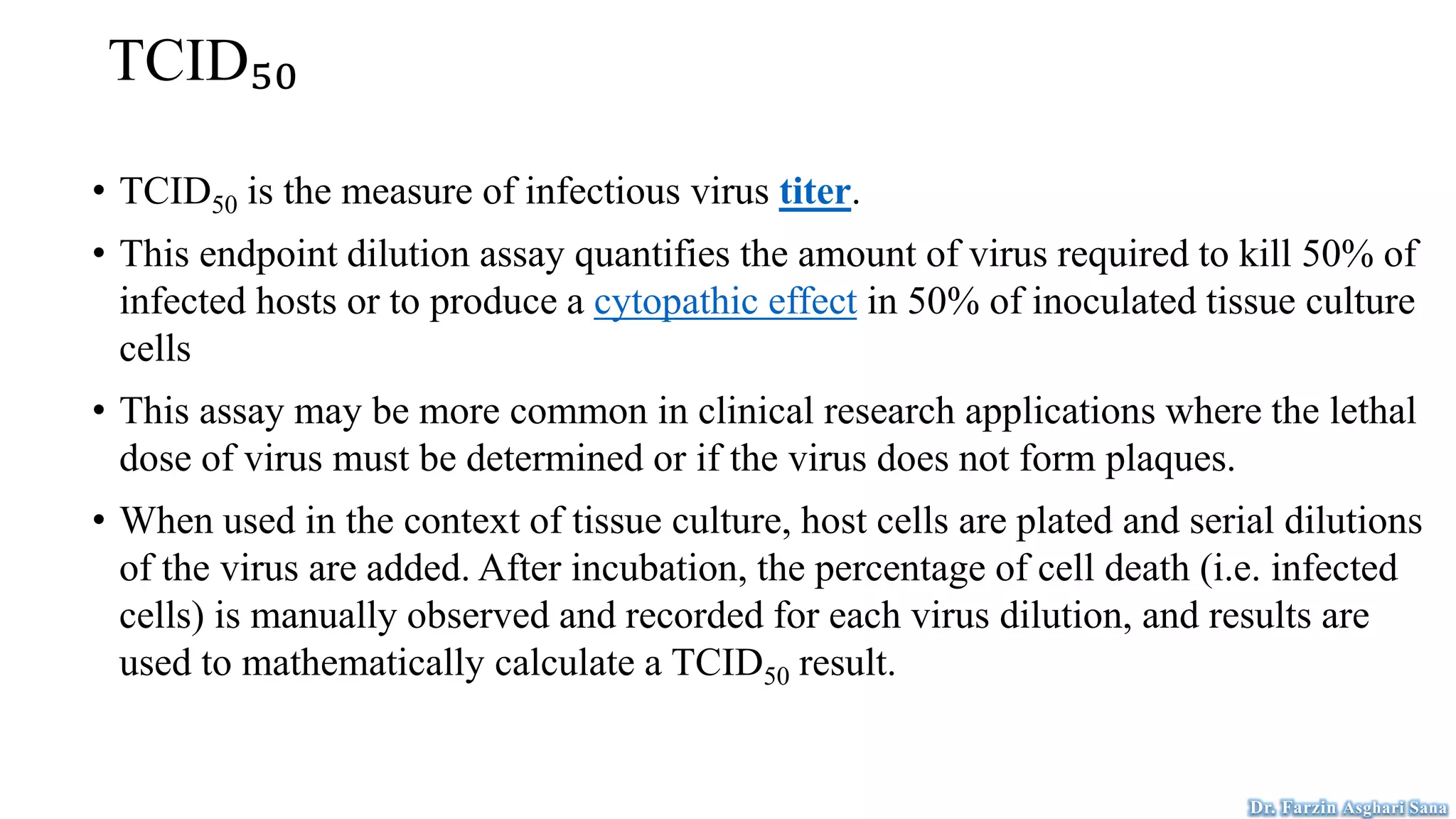 TCID₅₀
• TCID50 is the measure of infectious virus titer.
• This endpoint dilution assay quantifies the amount of virus required to kill 50% of
infected hosts or to produce a cytopathic effect in 50% of inoculated tissue culture
cells
• This assay may be more common in clinical research applications where the lethal
dose of virus must be determined or if the virus does not form plaques.
• When used in the context of tissue culture, host cells are plated and serial dilutions
of the virus are added. After incubation, the percentage of cell death (i.e. infected
cells) is manually observed and recorded for each virus dilution, and results are
used to mathematically calculate a TCID50 result.
Dr. Farzin Asghari Sana
 