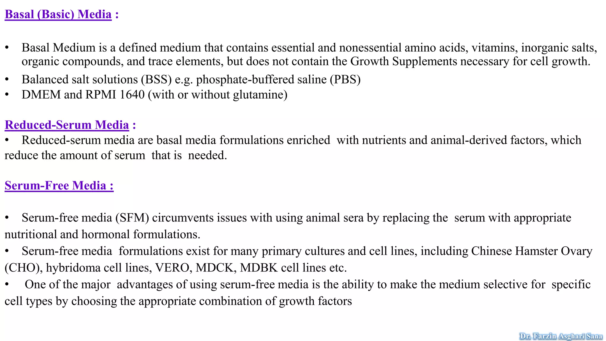Basal (Basic) Media :
• Basal Medium is a defined medium that contains essential and nonessential amino acids, vitamins, inorganic salts,
organic compounds, and trace elements, but does not contain the Growth Supplements necessary for cell growth.
• Balanced salt solutions (BSS) e.g. phosphate-buffered saline (PBS)
• DMEM and RPMI 1640 (with or without glutamine)
Reduced-Serum Media :
• Reduced-serum media are basal media formulations enriched with nutrients and animal-derived factors, which
reduce the amount of serum that is needed.
Serum-Free Media :
• Serum-free media (SFM) circumvents issues with using animal sera by replacing the serum with appropriate
nutritional and hormonal formulations.
• Serum-free media formulations exist for many primary cultures and cell lines, including Chinese Hamster Ovary
(CHO), hybridoma cell lines, VERO, MDCK, MDBK cell lines etc.
• One of the major advantages of using serum-free media is the ability to make the medium selective for specific
cell types by choosing the appropriate combination of growth factors
Dr. Farzin Asghari Sana
 