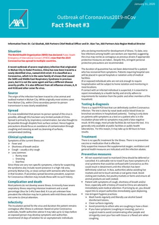 Outbreak of Coronavirus2019-nCov
Fact Sheet #3
Information from: Dr. Cai Glushak, AXA Partners Chief Medical Officer and Dr. Alan Tan, AXA Partners Asia Region Medical Director
Situation
The World Health Organization (WHO) has declared Public Health
Emergency of International Concern (PHEIC) now that the 2019
Coronavirus has spread to multiple countries.
A recent outbreak of severe respiratory infection that originated
in Wuhan City in Hubei Province, China has now been traced to a
newly identified virus, named 2019-nCoV. It is classified as a
Coronavirus, which is in the same family of viruses that caused
the SARS and Middle East Respiratory Syndrome in previous
years, but it is not the same agent and has a different disease
severity profile. It is also different from all influenza viruses, A, B
and H1N1and other avian flu virus.
Source
The origin of the infection has been traced to a live animal and
seafood market in Wuhan City. While originally most victims came
from Wuhan City, within China secondary person-to-person
transmission is now clearly established.
Spread
It is now established that person-to-person spread of the virus is
possible, although this has been very limited outside of China.
Spread is primarily by respiratory contamination, but also thought to
be possible through droplets from surface contact. Hence hygiene
precautions should focus on avoidance of contamination through
coughing and sneezing as well as cleansing of surfaces,
contaminated clothing.
Clinical syndrome
Symptoms of the current illness are:
➢ Fever and
➢ Shortness of breath and/or
➢ Cough – usually a dry cough
➢ Less common:
o Runny nose
o Sneezing
o Diarrhea
Since these are very non-specific symptoms, criteria for suspecting
the syndrome also include recent presence in a high-risk area,
primarily Wuhan City, or close contact with someone who has been
in that location. If secondary spread becomes prevalent, suspicion
for Coronavirus infection may include those with no such history.
Complication and death
Most patients do not develop severe illness. A minority have severe
respiratory illness requiring intensive treatment and a small
percentage (thus far 3-4%) have died. It is as yet unknown how
prevalent the infection may be in patients with mild illness who have
not come to clinical attention.
Infectivity
The incubation period for the virus and duration the patient remains
contagious after illness is unknown. Based on prior Coronavirus
outbreaks, health authorities advise it may take up to 12 days before
an exposed person may develop symptoms and authorities
recommend 14 days of isolation for an asymptomatic individuals
who are being monitored for development of illness. To date, very
few infections among health care workers are reported, suggesting
the virus may not be as contagious as previous strains if appropriate
protective measures are taken. Despite this, stringent personal
protective precautions are recommended.
The duration of quarantine has not been determined for a patient
who has recovered from symptoms. Patients requiring hospital care
will be placed in special hospitals or isolation units of medical
facilities.
Ill or exposed individuals who are not sick enough to require
hospitalization will be subject to home isolation and monitoring in
most locations.
If contact with an infected individual is suspected, it is essential to
report immediately to a health facility and strictly adhere to
requirements for isolation from the public and other members of the
household.
Testing & diagnosis
There is a rapid R-PCR test that can definitively confirm Coronavirus
infection. The test is done by nasal swab and/or blood draw (or
bronchial secretions in hospitalized patients). Testing is only done
on patients with symptoms as a test on a patient who is in the
incubation phase with no symptoms may yield a false negative
result. At this stage, most private facilities do not have the test. It is
generally only available at public facilities or public health
laboratories. For this reason, it may take up to 48 hours to have
results.
Treatment
There is no specific treatment for the illness. There is no preventive
vaccine or medication that is effective.
Only supportive measure like supplemental oxygen, ventilators and
general health measures are indicated until the infection abates.
Preventive measures
▪ All non-essential travel to mainland China should be deferred or
cancelled. It is advisable not to travel if you have symptoms of a
viral syndrome that could be confused with Coronavirus as this
could result in detainment until this infection has been
definitively ruled out. In Asia, authorities advise avoiding live
markets and not to touch animals or eat game meat. Avoid
visiting wet markets, live poultry markets or farms and ensure all
animal products are well cooked.
▪ Patient with symptoms of cough, shortness of breath and/or
fever, especially with a history of travel to China are advised to
immediately seek medical attention. If arriving by air, you should
report this to airport authorities immediately upon deplaning.
▪ Use stringent hygiene practices:
➢ Wash hands regularly and liberally use alcohol based
disinfectant lotions.
➢ Clean surfaces regularly.
➢ Avoid proximity to others who are coughing or have a fever.
➢ If you have symptoms (coughing or sneezing), put on a
surgical mask to avoid contaminating other people and
stringently cover your face with tissue or a flexed arm when
coughing.
January 31, 2020
 