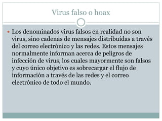 Virus falso o hoax

 Los denominados virus falsos en realidad no son
 virus, sino cadenas de mensajes distribuídas a través
 del correo electrónico y las redes. Estos mensajes
 normalmente informan acerca de peligros de
 infección de virus, los cuales mayormente son falsos
 y cuyo único objetivo es sobrecargar el flujo de
 información a través de las redes y el correo
 electrónico de todo el mundo.
 