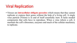 Viral Replication
• Viruses are intracellular obligate parasites which means that they cannot
replicate or express their genes without the help of a living cell. A single
virus particle (Virion) is in and of itself essentially inert. It lacks needed
components that cells have to reproduce. When a virus infects a cell, it
marshals the cell's ribosomes, enzymes and much of the cellular machinery
to replicate.
Dr. Farzin Asghari Sana
 