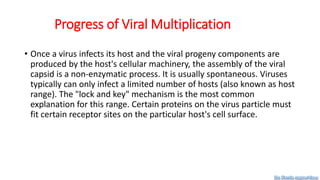 Progress of Viral Multiplication
• Once a virus infects its host and the viral progeny components are
produced by the host's cellular machinery, the assembly of the viral
capsid is a non-enzymatic process. It is usually spontaneous. Viruses
typically can only infect a limited number of hosts (also known as host
range). The "lock and key" mechanism is the most common
explanation for this range. Certain proteins on the virus particle must
fit certain receptor sites on the particular host's cell surface.
Dr. Farzin Asghari Sana
 