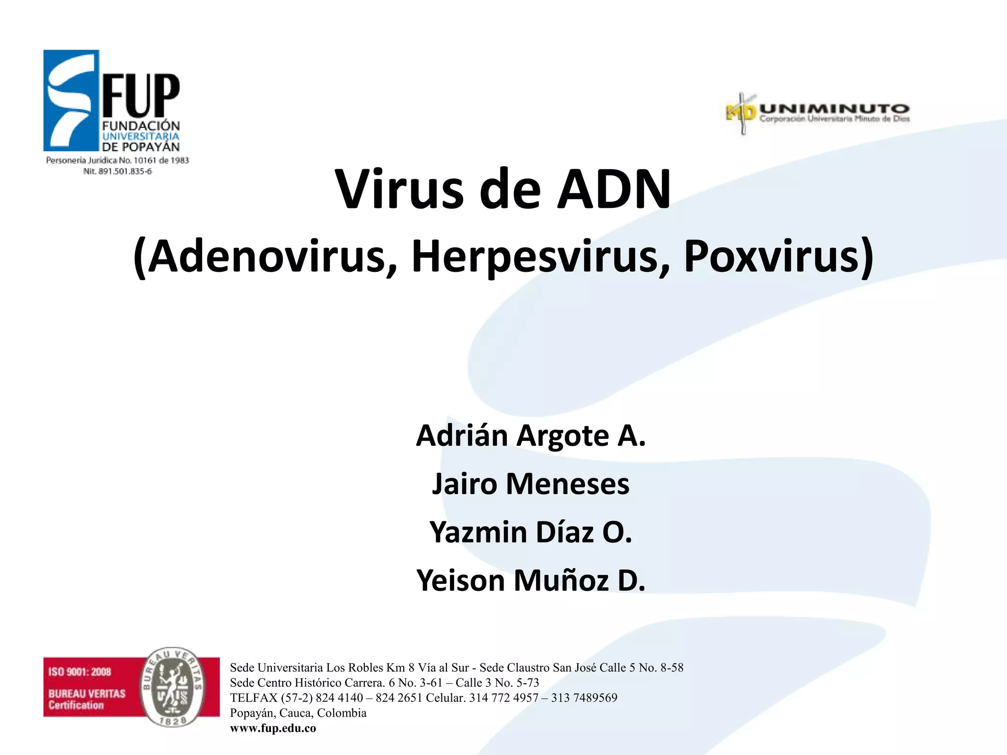 Virus de ADN
(Adenovirus, Herpesvirus, Poxvirus)
Adrián Argote A.
Jairo Meneses
Yazmin Díaz O.
Yeison Muñoz D.
Sede Universitaria Los Robles Km 8 Vía al Sur - Sede Claustro San José Calle 5 No. 8-58
Sede Centro Histórico Carrera. 6 No. 3-61 – Calle 3 No. 5-73
TELFAX (57-2) 824 4140 – 824 2651 Celular. 314 772 4957 – 313 7489569
Popayán, Cauca, Colombia
www.fup.edu.co
 
