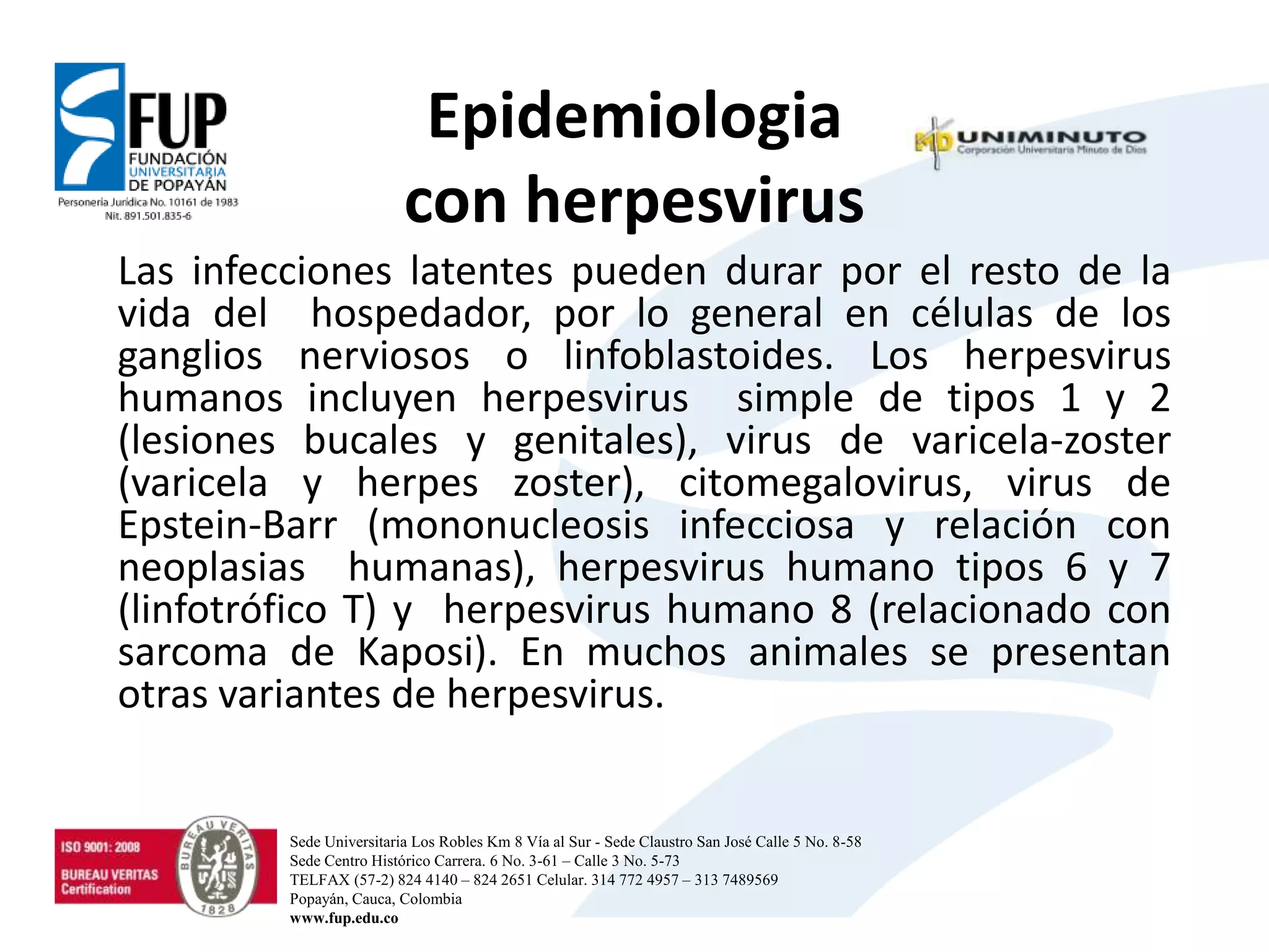 Epidemiologia
con herpesvirus
Las infecciones latentes pueden durar por el resto de la
vida del hospedador, por lo general en células de los
ganglios nerviosos o linfoblastoides. Los herpesvirus
humanos incluyen herpesvirus simple de tipos 1 y 2
(lesiones bucales y genitales), virus de varicela-zoster
(varicela y herpes zoster), citomegalovirus, virus de
Epstein-Barr (mononucleosis infecciosa y relación con
neoplasias humanas), herpesvirus humano tipos 6 y 7
(linfotrófico T) y herpesvirus humano 8 (relacionado con
sarcoma de Kaposi). En muchos animales se presentan
otras variantes de herpesvirus.
Sede Universitaria Los Robles Km 8 Vía al Sur - Sede Claustro San José Calle 5 No. 8-58
Sede Centro Histórico Carrera. 6 No. 3-61 – Calle 3 No. 5-73
TELFAX (57-2) 824 4140 – 824 2651 Celular. 314 772 4957 – 313 7489569
Popayán, Cauca, Colombia
www.fup.edu.co
 