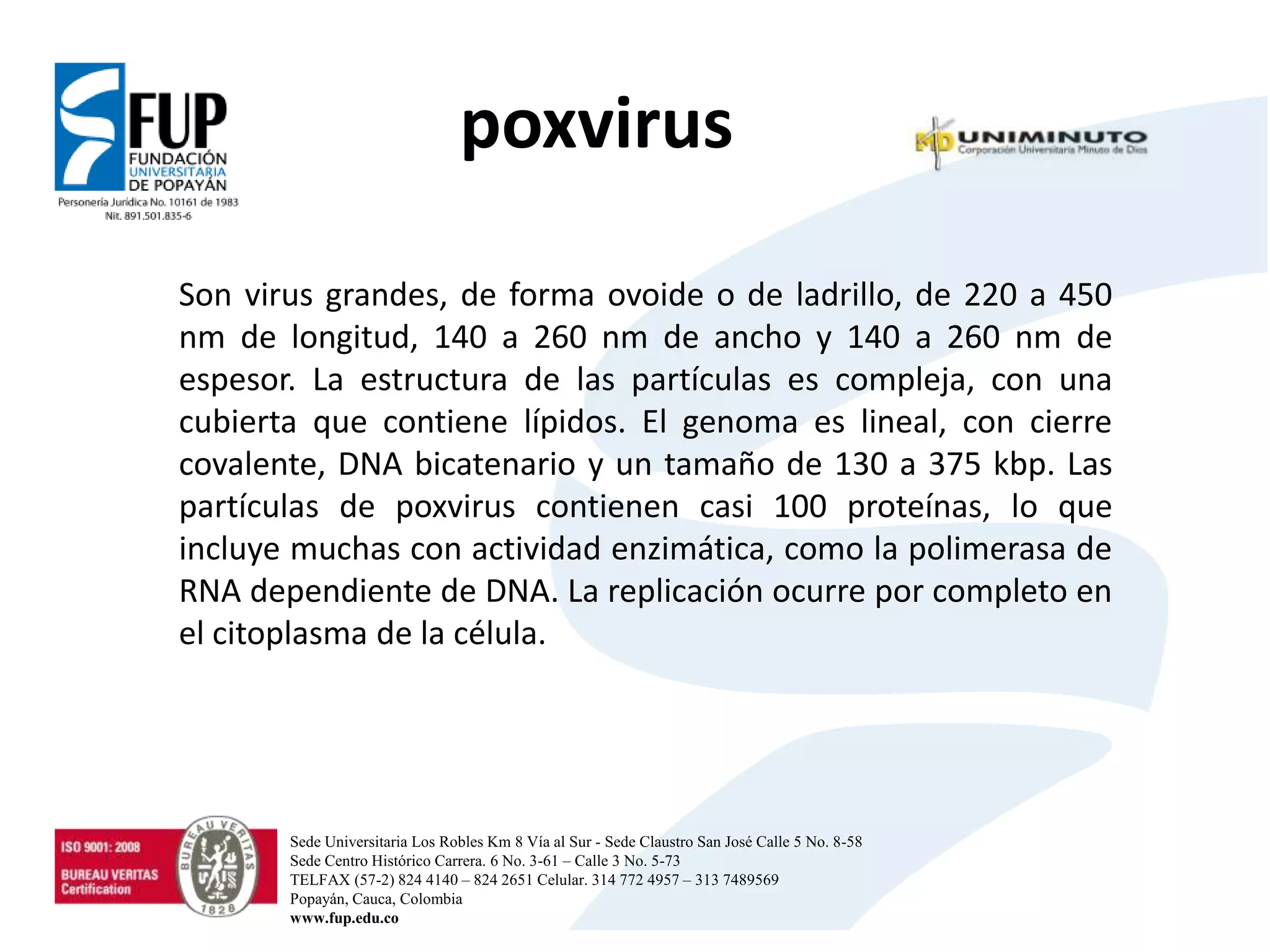 poxvirus
Son virus grandes, de forma ovoide o de ladrillo, de 220 a 450
nm de longitud, 140 a 260 nm de ancho y 140 a 260 nm de
espesor. La estructura de las partículas es compleja, con una
cubierta que contiene lípidos. El genoma es lineal, con cierre
covalente, DNA bicatenario y un tamaño de 130 a 375 kbp. Las
partículas de poxvirus contienen casi 100 proteínas, lo que
incluye muchas con actividad enzimática, como la polimerasa de
RNA dependiente de DNA. La replicación ocurre por completo en
el citoplasma de la célula.
Sede Universitaria Los Robles Km 8 Vía al Sur - Sede Claustro San José Calle 5 No. 8-58
Sede Centro Histórico Carrera. 6 No. 3-61 – Calle 3 No. 5-73
TELFAX (57-2) 824 4140 – 824 2651 Celular. 314 772 4957 – 313 7489569
Popayán, Cauca, Colombia
www.fup.edu.co
 