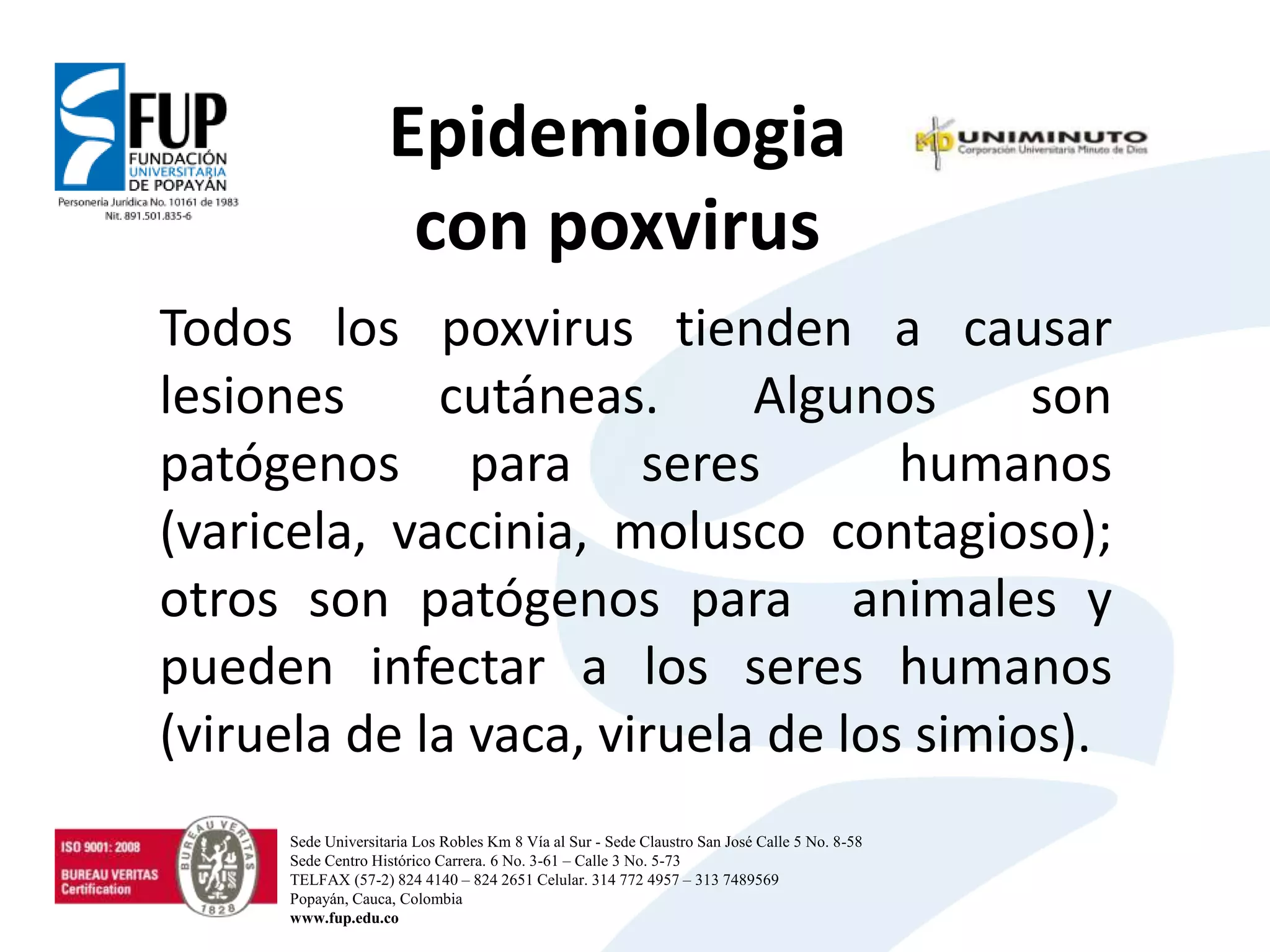 Epidemiologia
con poxvirus
Todos los poxvirus tienden a causar
lesiones cutáneas. Algunos son
patógenos para seres humanos
(varicela, vaccinia, molusco contagioso);
otros son patógenos para animales y
pueden infectar a los seres humanos
(viruela de la vaca, viruela de los simios).
Sede Universitaria Los Robles Km 8 Vía al Sur - Sede Claustro San José Calle 5 No. 8-58
Sede Centro Histórico Carrera. 6 No. 3-61 – Calle 3 No. 5-73
TELFAX (57-2) 824 4140 – 824 2651 Celular. 314 772 4957 – 313 7489569
Popayán, Cauca, Colombia
www.fup.edu.co
 