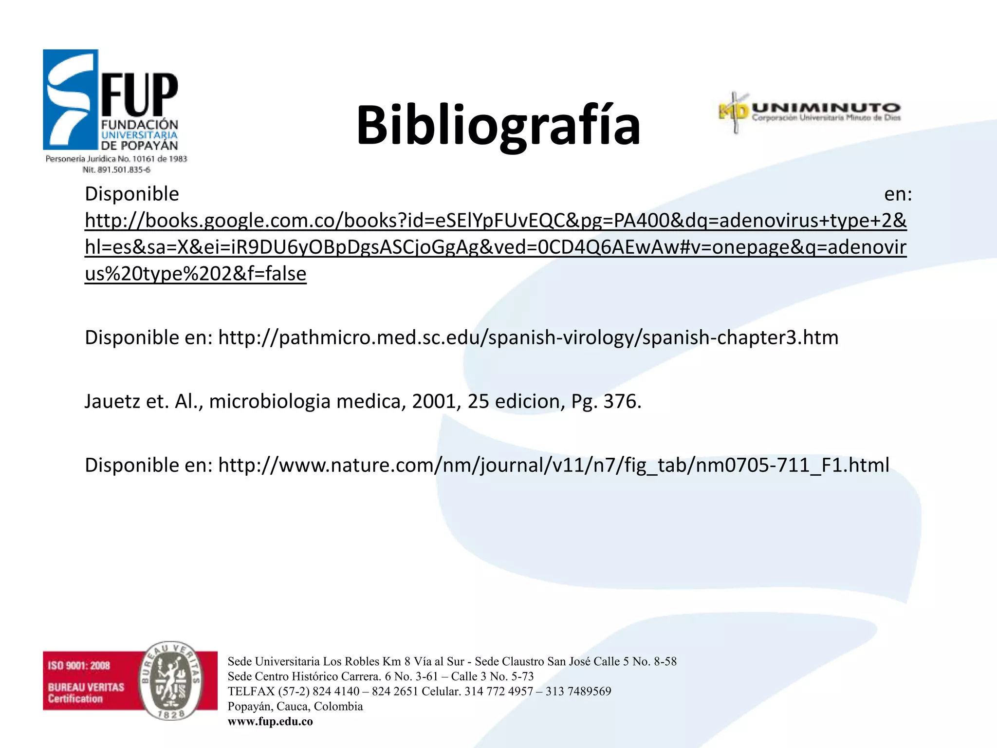 Bibliografía
Disponible en:
http://books.google.com.co/books?id=eSElYpFUvEQC&pg=PA400&dq=adenovirus+type+2&
hl=es&sa=X&ei=iR9DU6yOBpDgsASCjoGgAg&ved=0CD4Q6AEwAw#v=onepage&q=adenovir
us%20type%202&f=false
Disponible en: http://pathmicro.med.sc.edu/spanish-virology/spanish-chapter3.htm
Jauetz et. Al., microbiologia medica, 2001, 25 edicion, Pg. 376.
Disponible en: http://www.nature.com/nm/journal/v11/n7/fig_tab/nm0705-711_F1.html
Sede Universitaria Los Robles Km 8 Vía al Sur - Sede Claustro San José Calle 5 No. 8-58
Sede Centro Histórico Carrera. 6 No. 3-61 – Calle 3 No. 5-73
TELFAX (57-2) 824 4140 – 824 2651 Celular. 314 772 4957 – 313 7489569
Popayán, Cauca, Colombia
www.fup.edu.co
 