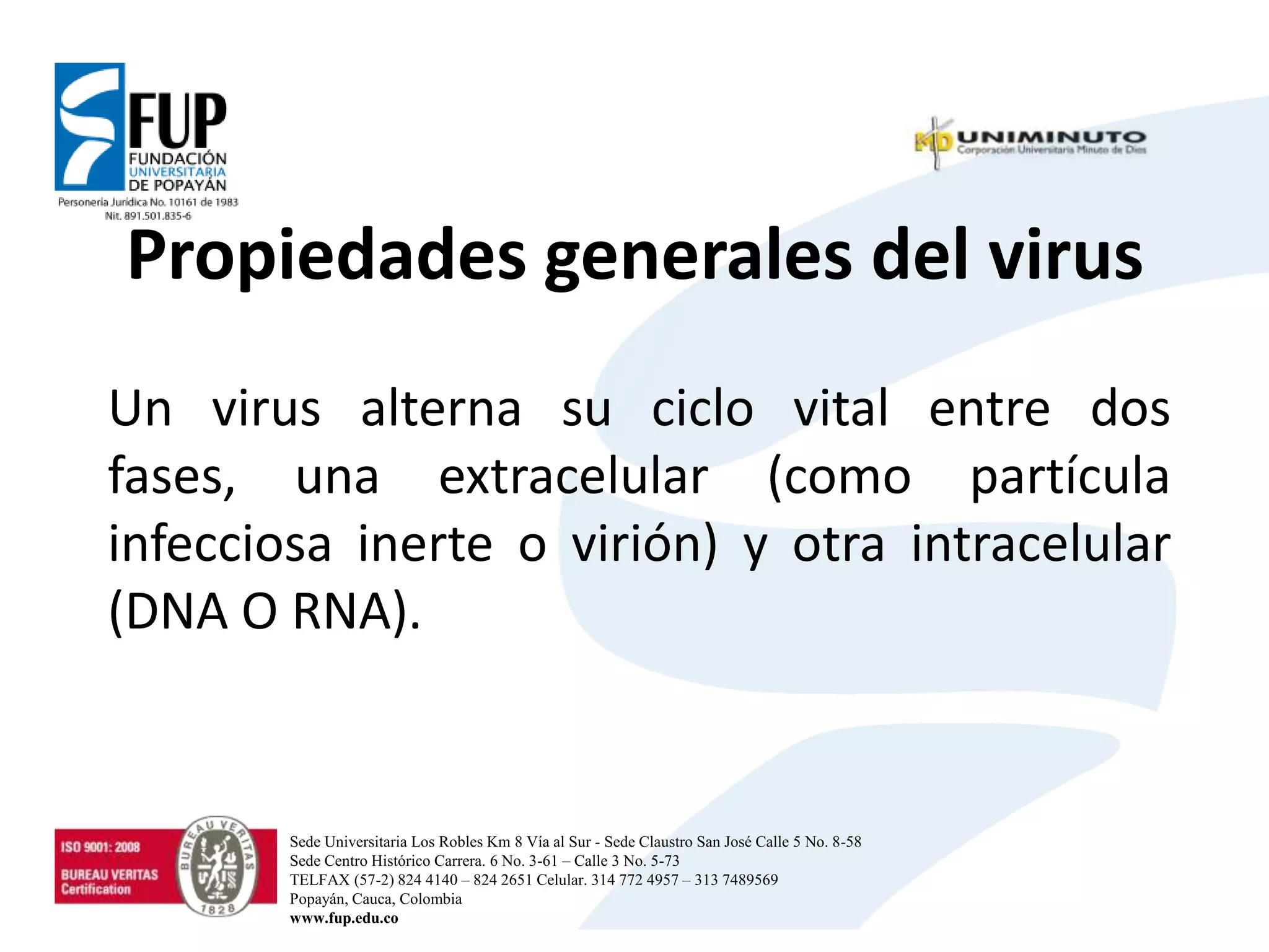 Propiedades generales del virus
Un virus alterna su ciclo vital entre dos
fases, una extracelular (como partícula
infecciosa inerte o virión) y otra intracelular
(DNA O RNA).
Sede Universitaria Los Robles Km 8 Vía al Sur - Sede Claustro San José Calle 5 No. 8-58
Sede Centro Histórico Carrera. 6 No. 3-61 – Calle 3 No. 5-73
TELFAX (57-2) 824 4140 – 824 2651 Celular. 314 772 4957 – 313 7489569
Popayán, Cauca, Colombia
www.fup.edu.co
 