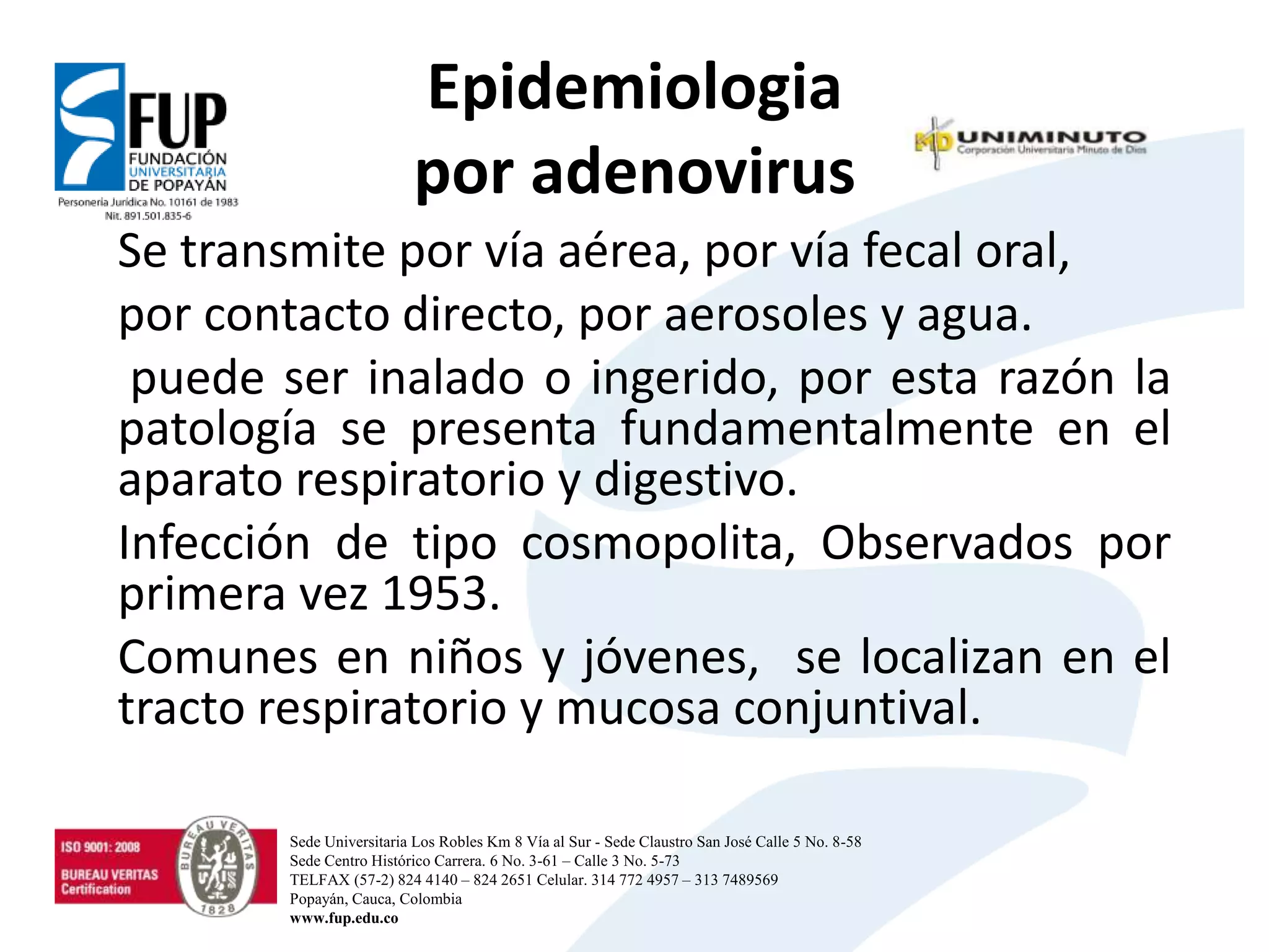 Epidemiologia
por adenovirus
Se transmite por vía aérea, por vía fecal oral,
por contacto directo, por aerosoles y agua.
puede ser inalado o ingerido, por esta razón la
patología se presenta fundamentalmente en el
aparato respiratorio y digestivo.
Infección de tipo cosmopolita, Observados por
primera vez 1953.
Comunes en niños y jóvenes, se localizan en el
tracto respiratorio y mucosa conjuntival.
Sede Universitaria Los Robles Km 8 Vía al Sur - Sede Claustro San José Calle 5 No. 8-58
Sede Centro Histórico Carrera. 6 No. 3-61 – Calle 3 No. 5-73
TELFAX (57-2) 824 4140 – 824 2651 Celular. 314 772 4957 – 313 7489569
Popayán, Cauca, Colombia
www.fup.edu.co
 